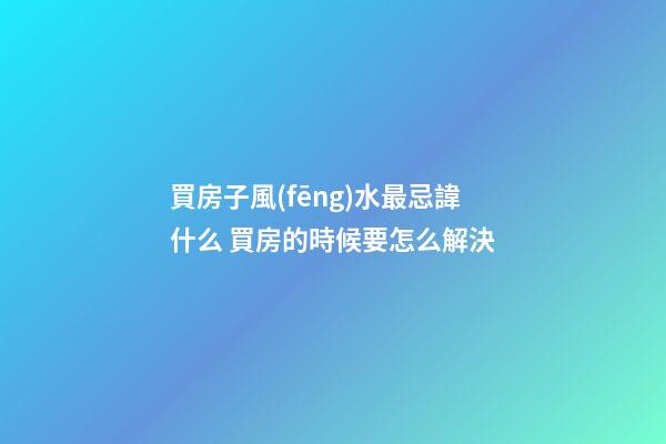 買房子風(fēng)水最忌諱什么 買房的時候要怎么解決